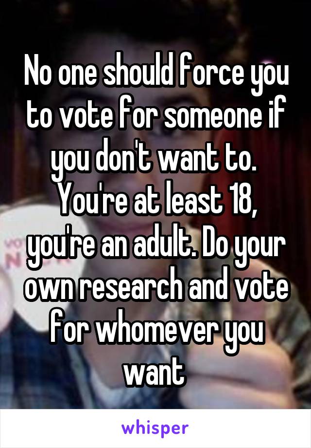 No one should force you to vote for someone if you don't want to.  You're at least 18, you're an adult. Do your own research and vote for whomever you want 