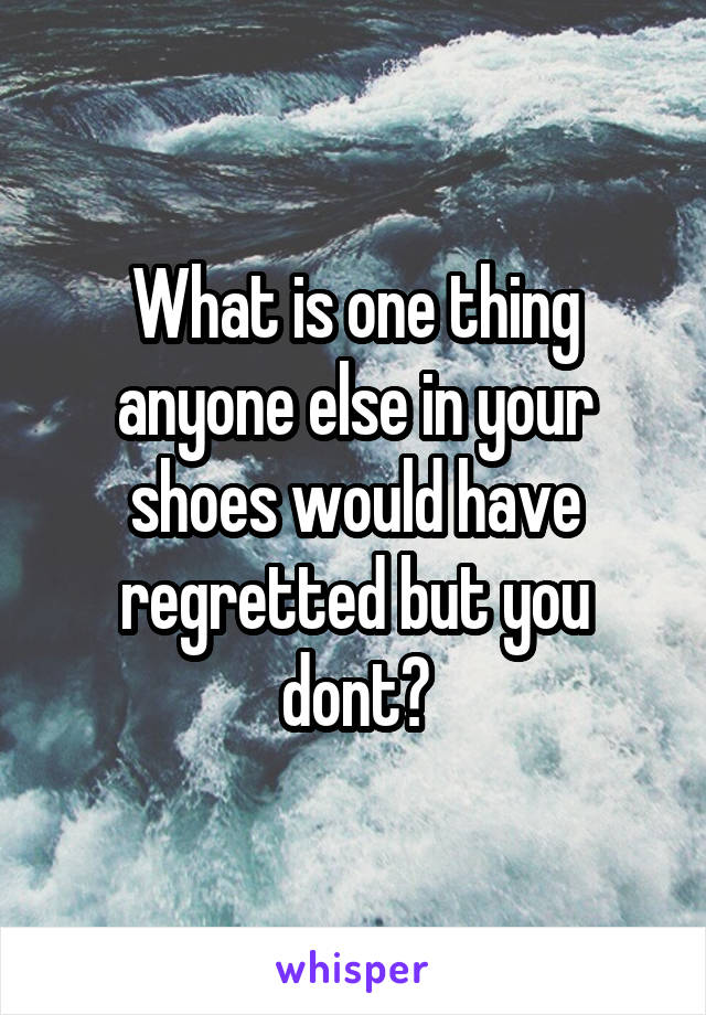 What is one thing anyone else in your shoes would have regretted but you dont?