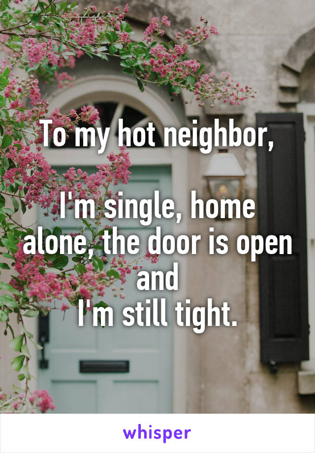 To my hot neighbor,

I'm single, home alone, the door is open
and
I'm still tight.