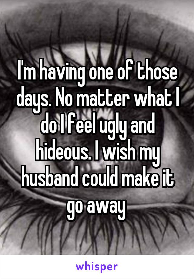 I'm having one of those days. No matter what I do I feel ugly and hideous. I wish my husband could make it go away 