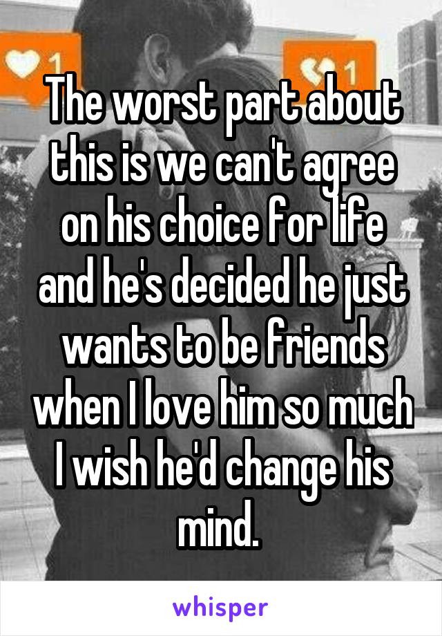 The worst part about this is we can't agree on his choice for life and he's decided he just wants to be friends when I love him so much I wish he'd change his mind. 