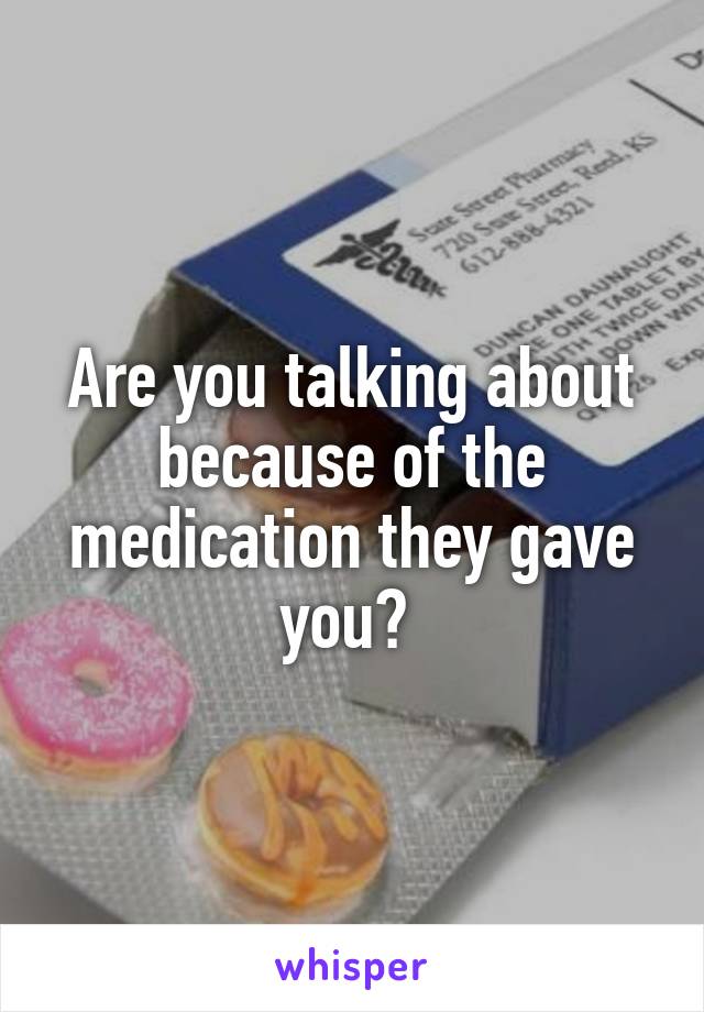 Are you talking about because of the medication they gave you? 