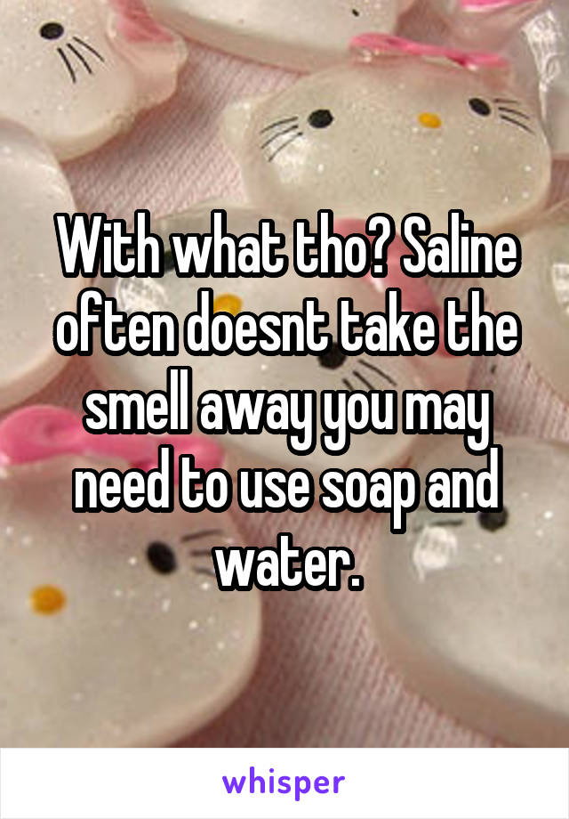 With what tho? Saline often doesnt take the smell away you may need to use soap and water.
