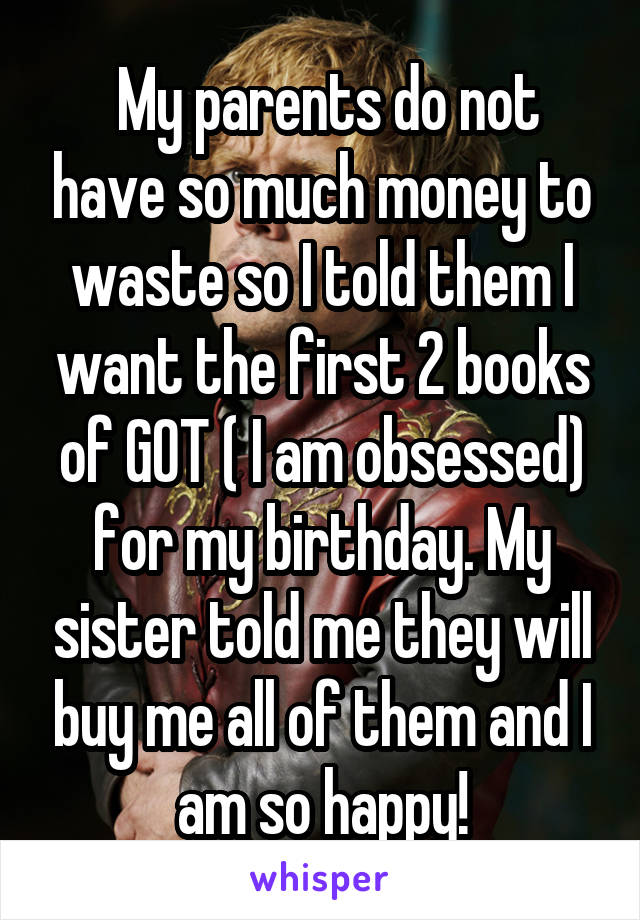  My parents do not have so much money to waste so I told them I want the first 2 books of GOT ( I am obsessed) for my birthday. My sister told me they will buy me all of them and I am so happy!