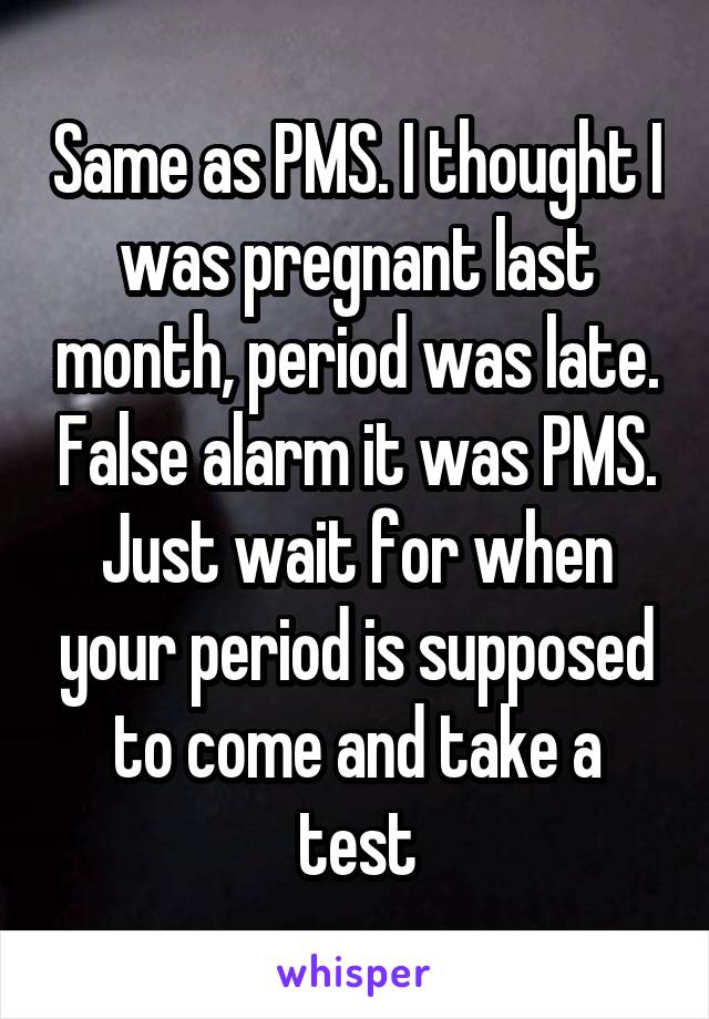 Same as PMS. I thought I was pregnant last month, period was late. False alarm it was PMS. Just wait for when your period is supposed to come and take a test