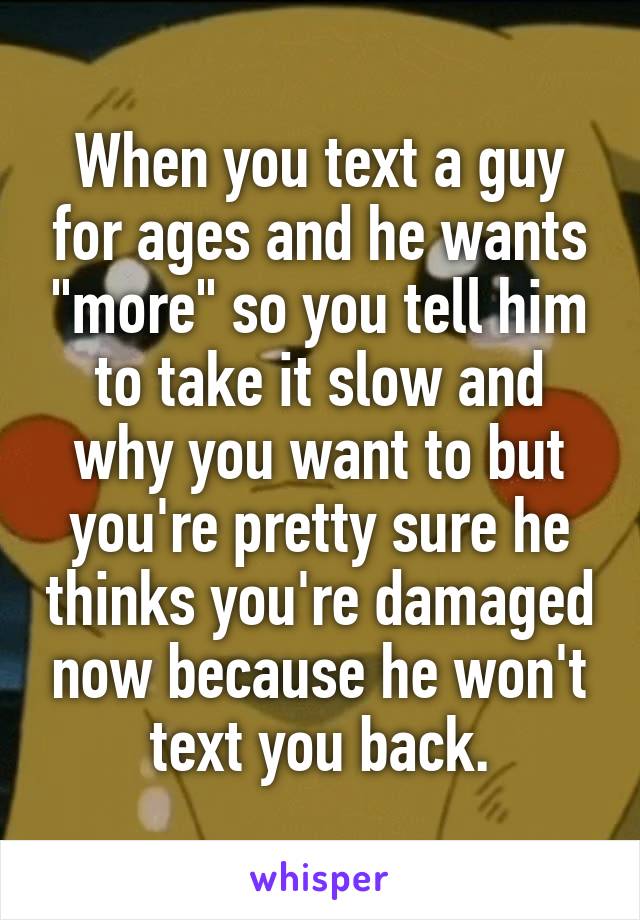 When you text a guy for ages and he wants "more" so you tell him to take it slow and why you want to but you're pretty sure he thinks you're damaged now because he won't text you back.