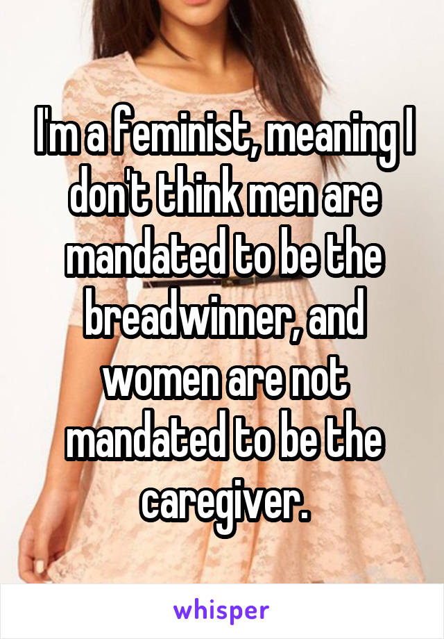 I'm a feminist, meaning I don't think men are mandated to be the breadwinner, and women are not mandated to be the caregiver.