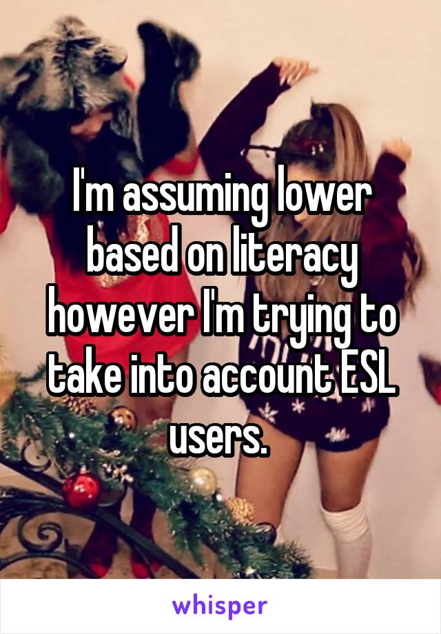 I'm assuming lower based on literacy however I'm trying to take into account ESL users. 