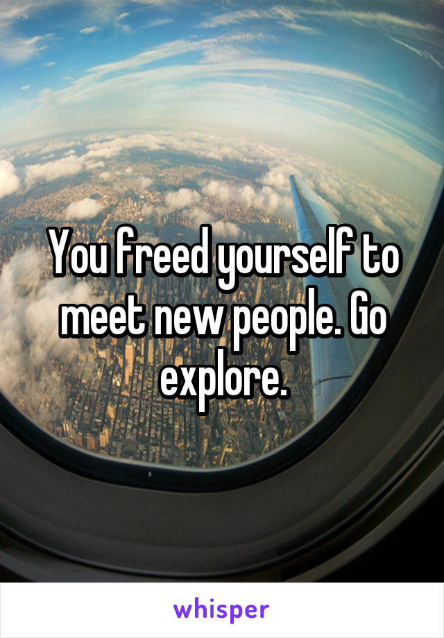 You freed yourself to meet new people. Go explore.