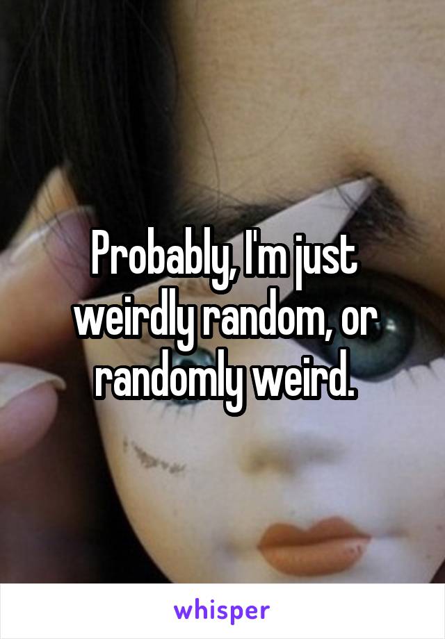 Probably, I'm just weirdly random, or randomly weird.