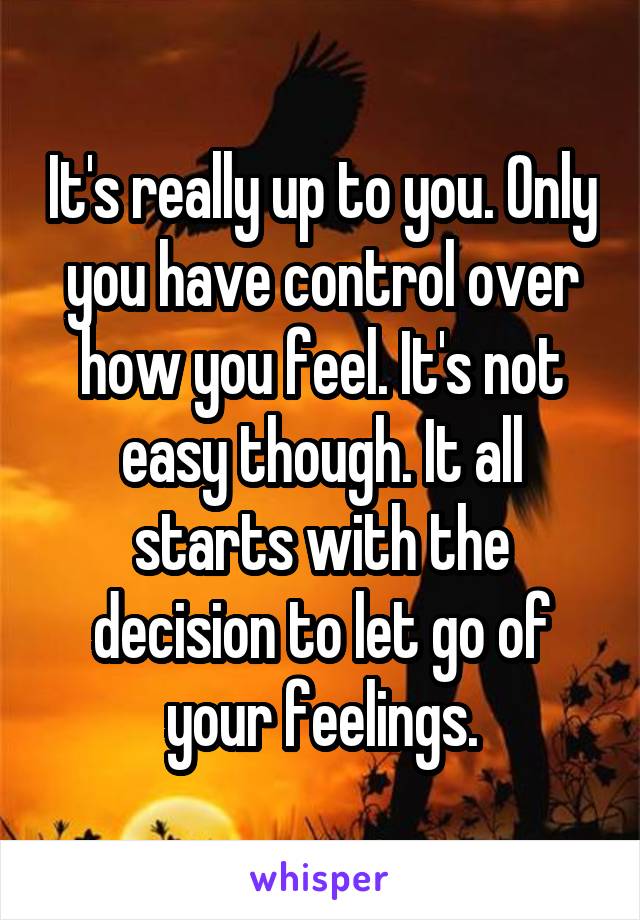 It's really up to you. Only you have control over how you feel. It's not easy though. It all starts with the decision to let go of your feelings.