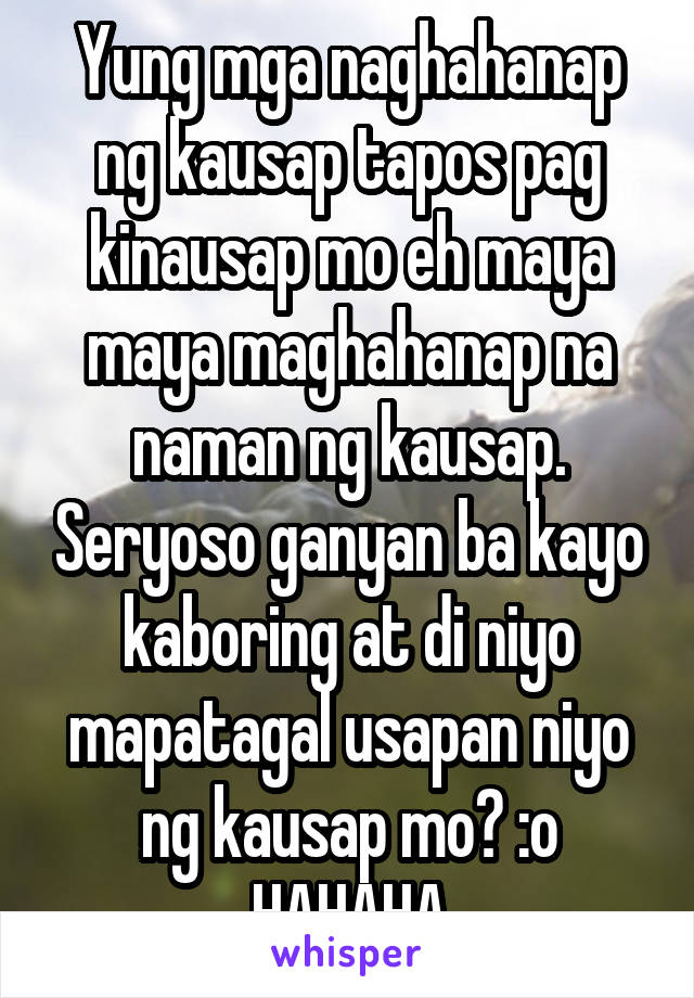 Yung mga naghahanap ng kausap tapos pag kinausap mo eh maya maya maghahanap na naman ng kausap. Seryoso ganyan ba kayo kaboring at di niyo mapatagal usapan niyo ng kausap mo? :o HAHAHA