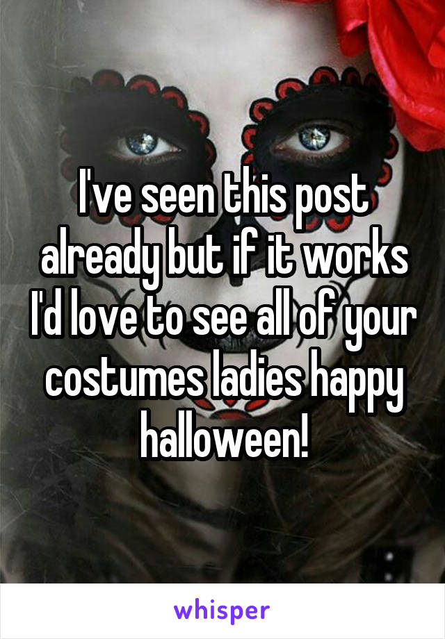 I've seen this post already but if it works I'd love to see all of your costumes ladies happy halloween!