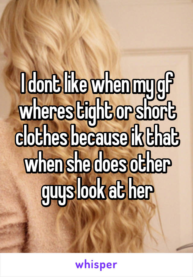 I dont like when my gf wheres tight or short clothes because ik that when she does other guys look at her