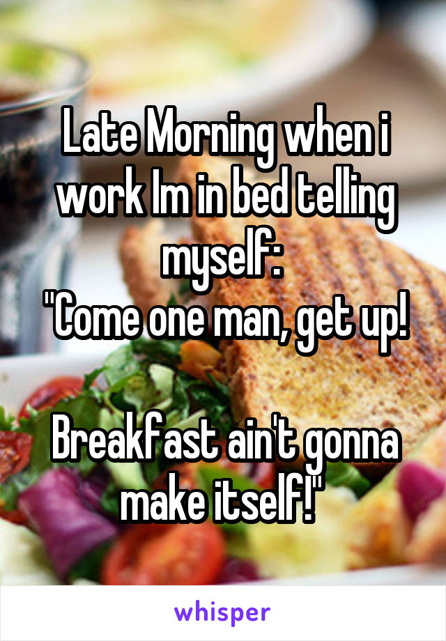 Late Morning when i work Im in bed telling myself: 
"Come one man, get up! 
Breakfast ain't gonna make itself!" 