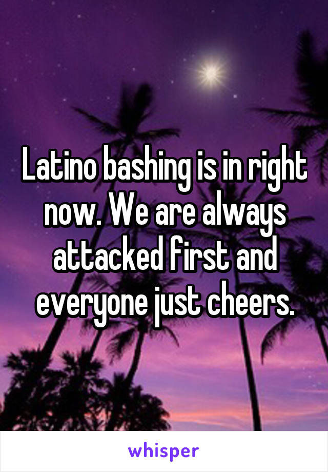 Latino bashing is in right now. We are always attacked first and everyone just cheers.