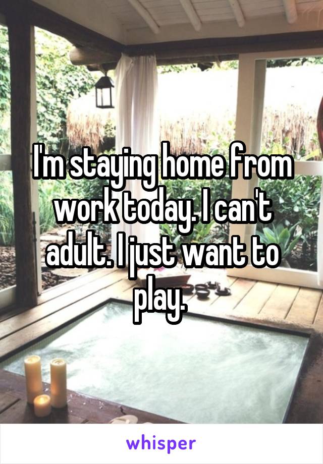 I'm staying home from work today. I can't adult. I just want to play. 