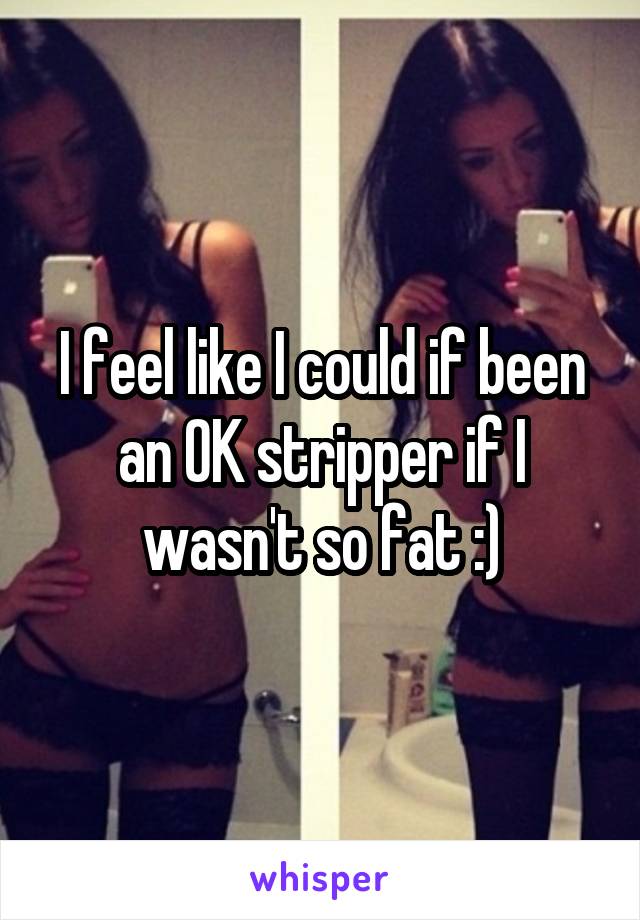 I feel like I could if been an OK stripper if I wasn't so fat :)