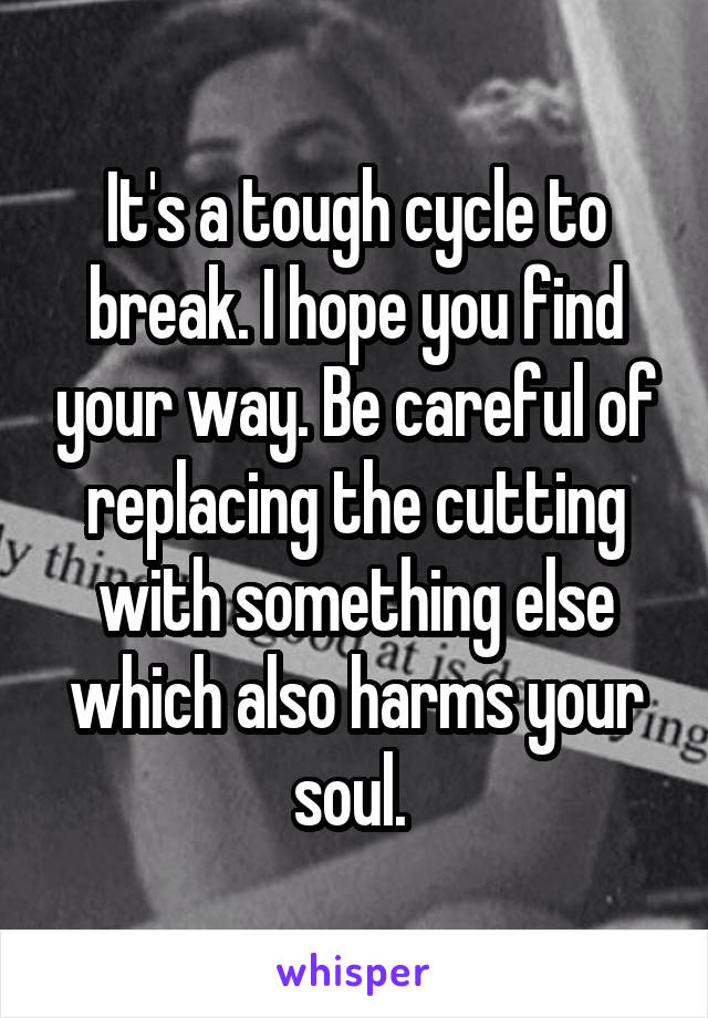 It's a tough cycle to break. I hope you find your way. Be careful of replacing the cutting with something else which also harms your soul. 