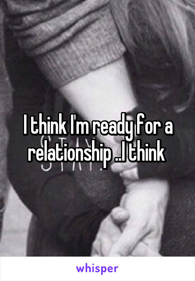 I think I'm ready for a relationship ..I think 