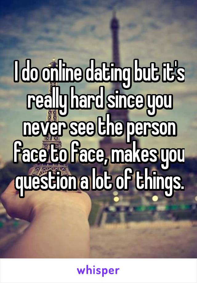 I do online dating but it's really hard since you never see the person face to face, makes you question a lot of things. 