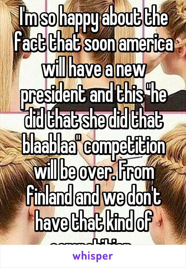 I'm so happy about the fact that soon america will have a new president and this "he did that she did that blaablaa" competition will be over. From finland and we don't have that kind of competition. 