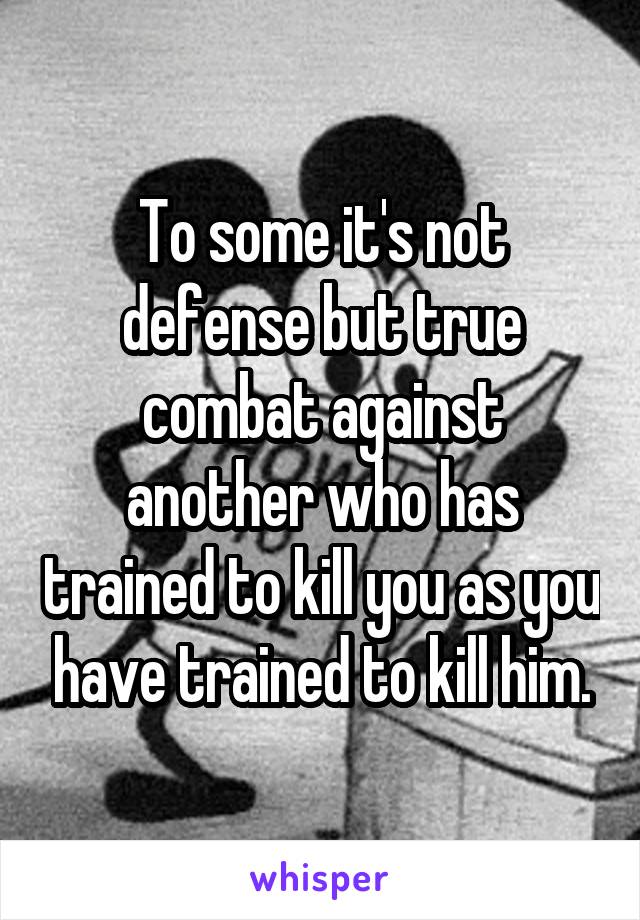 To some it's not defense but true combat against another who has trained to kill you as you have trained to kill him.