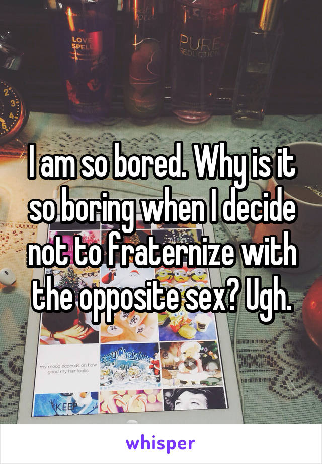 I am so bored. Why is it so boring when I decide not to fraternize with the opposite sex? Ugh.