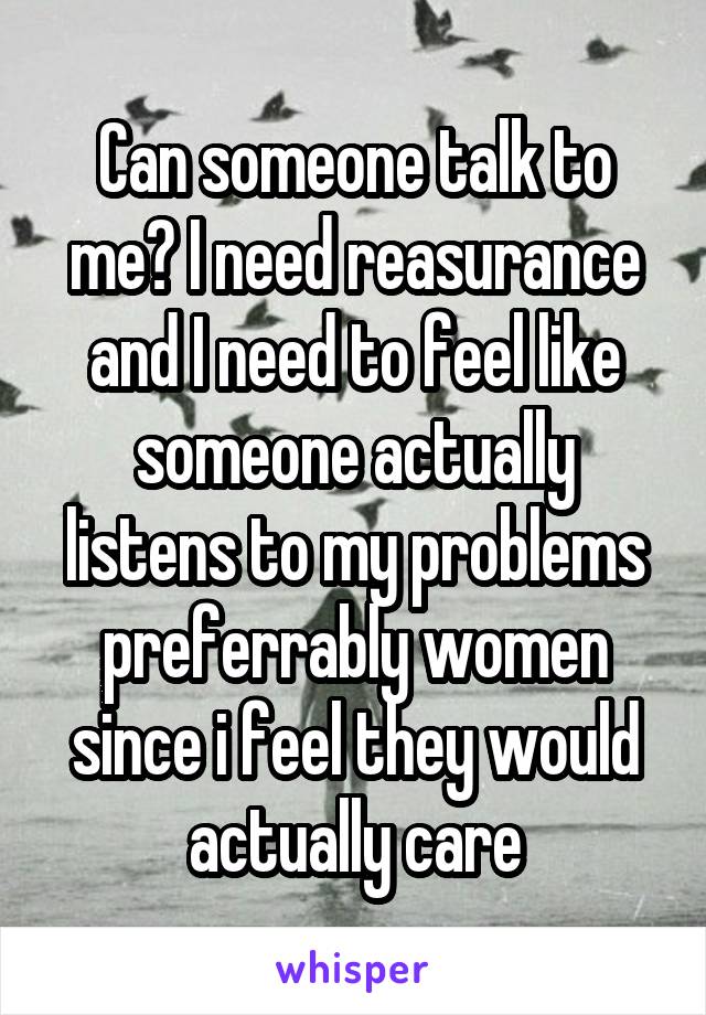 Can someone talk to me? I need reasurance and I need to feel like someone actually listens to my problems preferrably women since i feel they would actually care