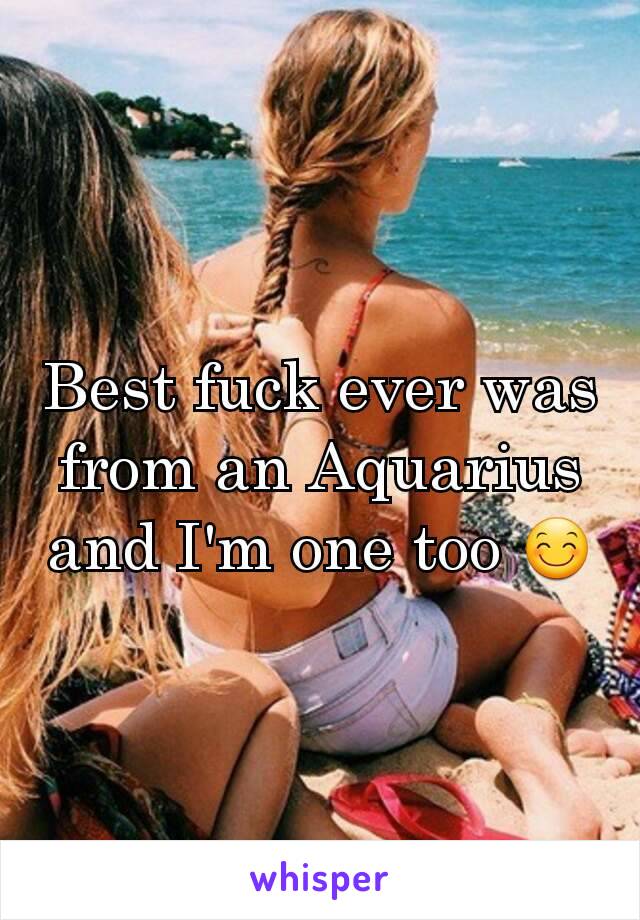 Best fuck ever was from an Aquarius and I'm one too 😊