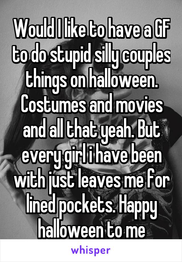 Would I like to have a GF to do stupid silly couples things on halloween. Costumes and movies and all that yeah. But every girl i have been with just leaves me for lined pockets. Happy halloween to me