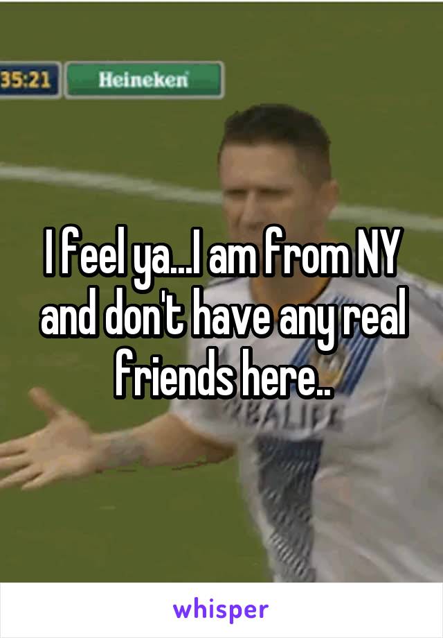 I feel ya...I am from NY and don't have any real friends here..