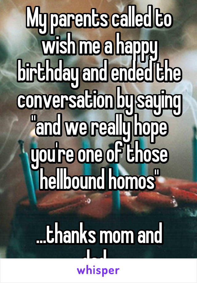 My parents called to wish me a happy birthday and ended the conversation by saying "and we really hope you're one of those hellbound homos"

...thanks mom and dad...