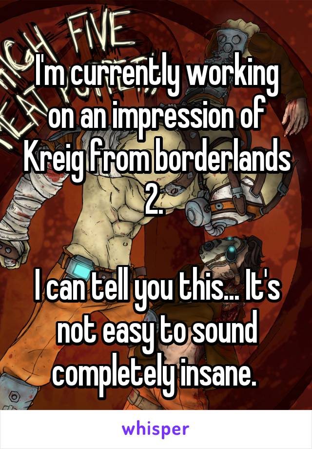 I'm currently working on an impression of Kreig from borderlands 2. 

I can tell you this... It's not easy to sound completely insane. 