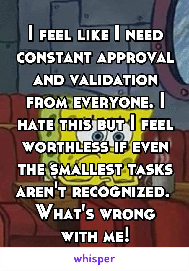 I feel like I need constant approval and validation from everyone. I hate this but I feel worthless if even the smallest tasks aren't recognized. 
What's wrong with me!