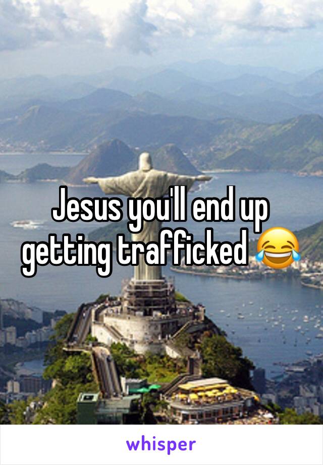 Jesus you'll end up getting trafficked 😂