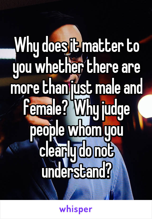 Why does it matter to you whether there are more than just male and female?  Why judge people whom you clearly do not understand?