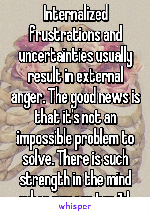 Internalized frustrations and uncertainties usually result in external anger. The good news is that it's not an impossible problem to solve. There is such strength in the mind when you can tap it! 