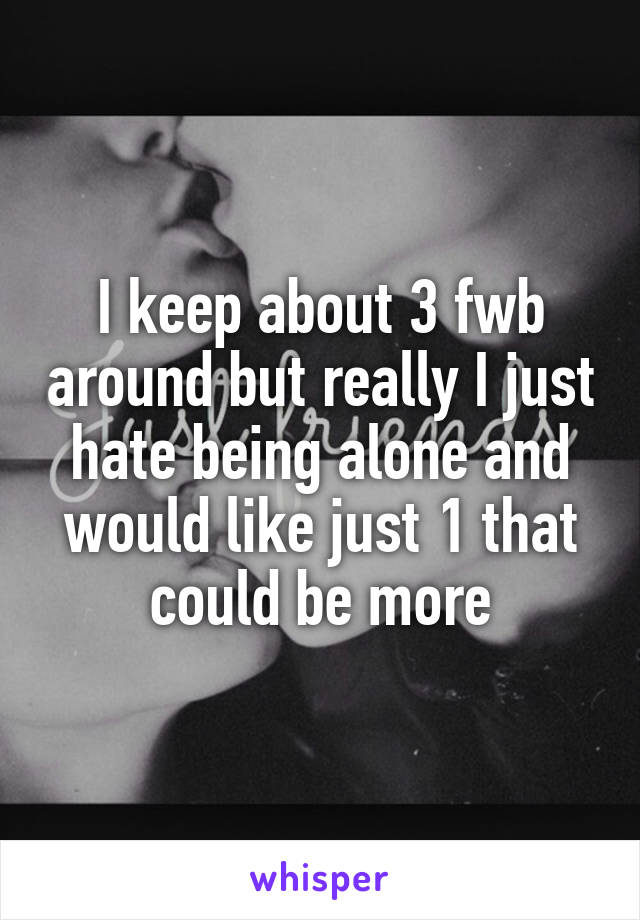 I keep about 3 fwb around but really I just hate being alone and would like just 1 that could be more