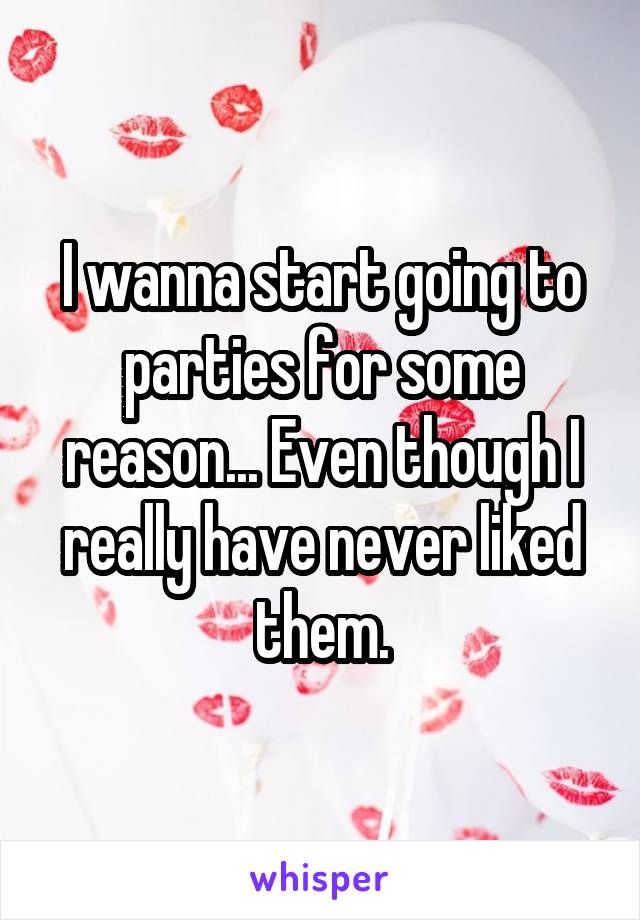 I wanna start going to parties for some reason... Even though I really have never liked them.