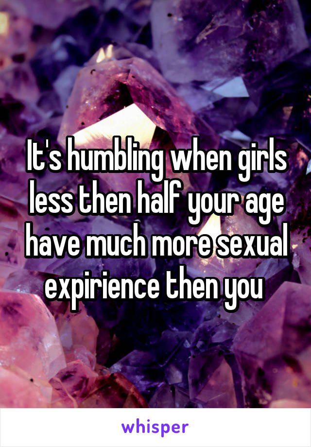 It's humbling when girls less then half your age have much more sexual expirience then you 