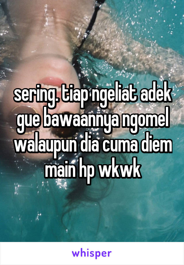 sering. tiap ngeliat adek gue bawaannya ngomel walaupun dia cuma diem main hp wkwk