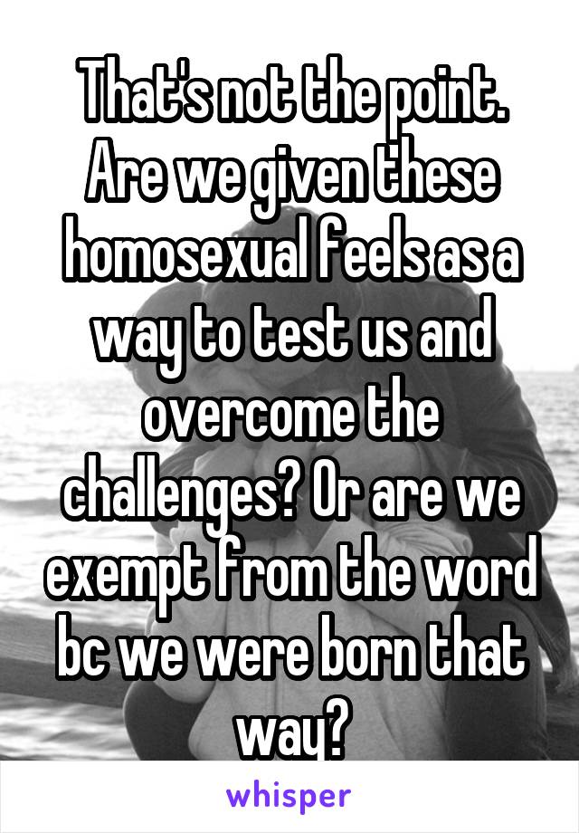 That's not the point. Are we given these homosexual feels as a way to test us and overcome the challenges? Or are we exempt from the word bc we were born that way?