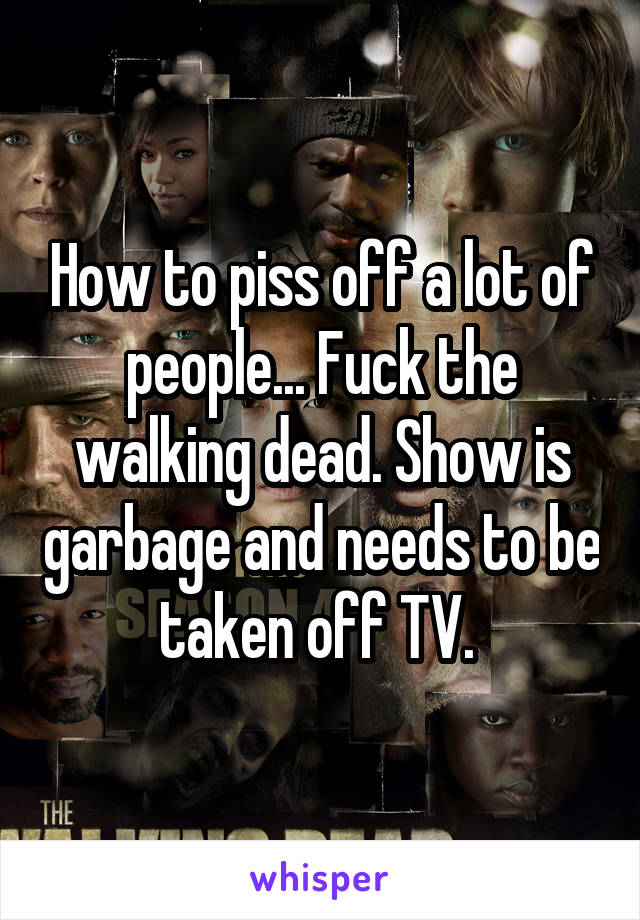 How to piss off a lot of people... Fuck the walking dead. Show is garbage and needs to be taken off TV. 