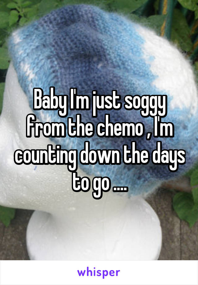 Baby I'm just soggy from the chemo , I'm counting down the days to go ....