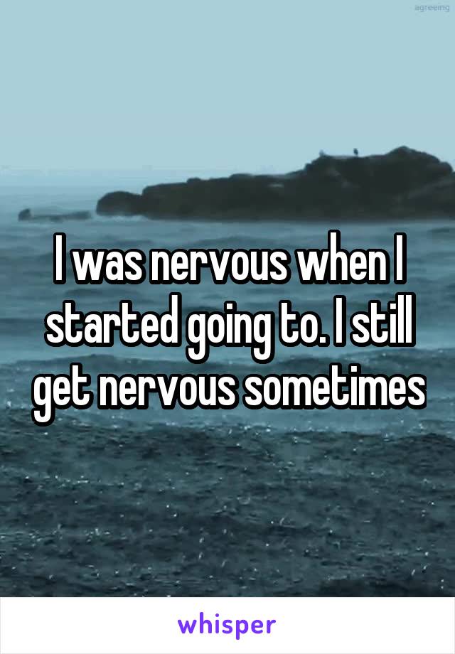 I was nervous when I started going to. I still get nervous sometimes