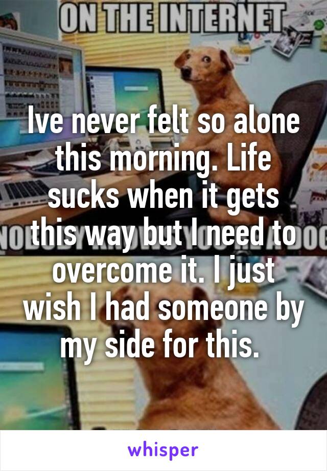 Ive never felt so alone this morning. Life sucks when it gets this way but I need to overcome it. I just wish I had someone by my side for this. 