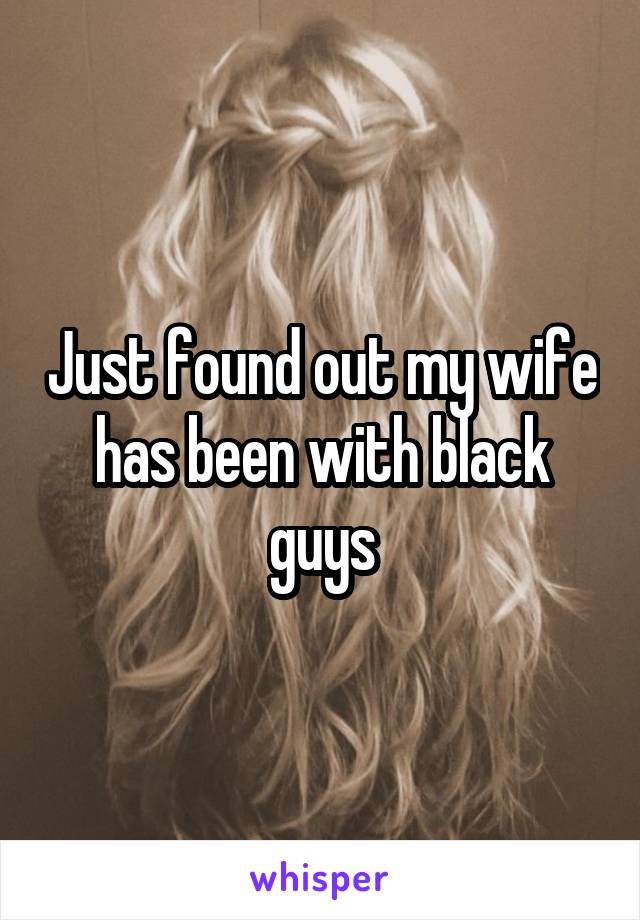 Just found out my wife has been with black guys