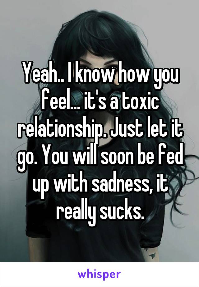 Yeah.. I know how you feel... it's a toxic relationship. Just let it go. You will soon be fed up with sadness, it really sucks.