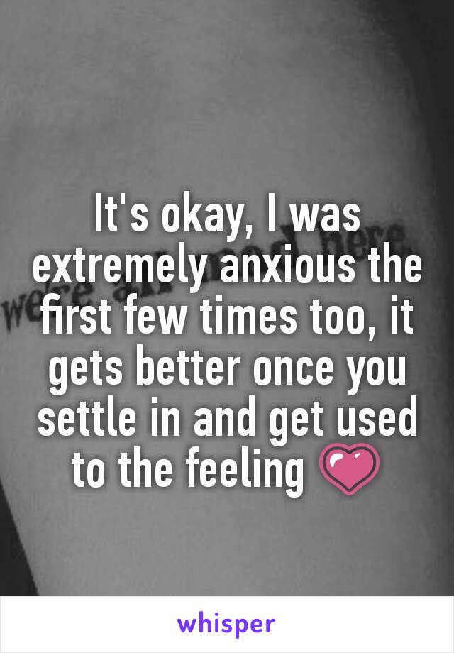 It's okay, I was extremely anxious the first few times too, it gets better once you settle in and get used to the feeling 💗